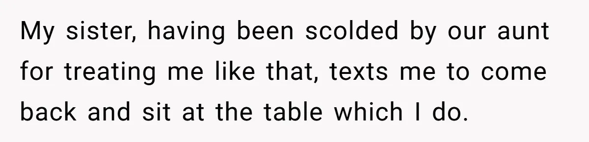 My sister, having been scolded by our aunt for treating me like that, texts me to come back and sit at the table which I do.