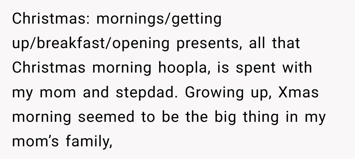 Christmas: mornings/getting up/breakfast/opening presents, all that Christmas morning hoopla, is spent with my mom and stepdad. Growing up, Xmas morning seemed to be the big thing in my mom’s family,