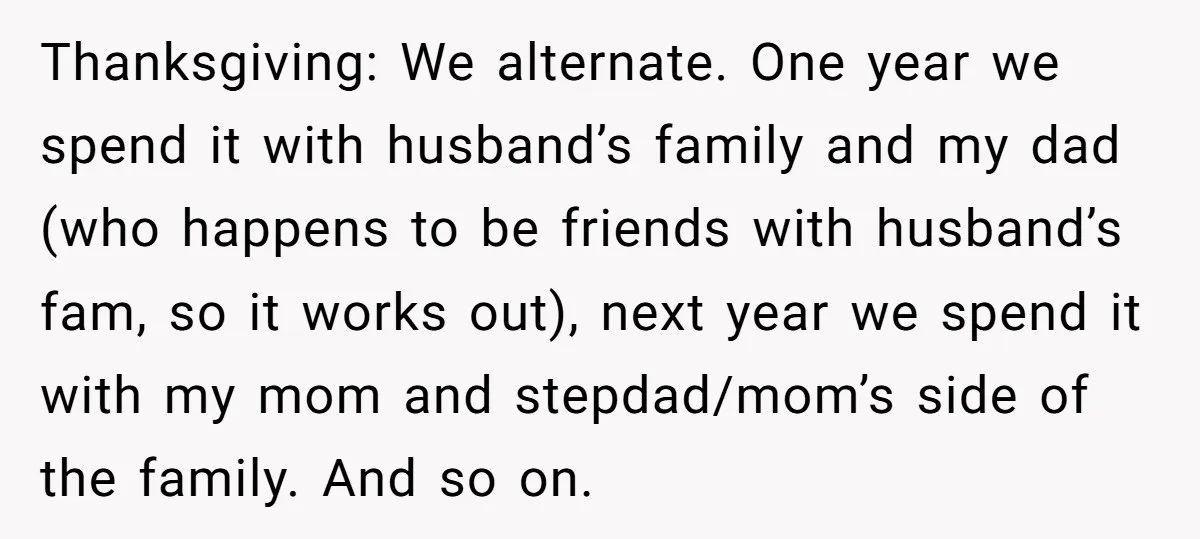 Thanksgiving: We alternate. One year we spend it with husband’s family and my dad (who happens to be friends with husband’s fam, so it works out), next year we spend...