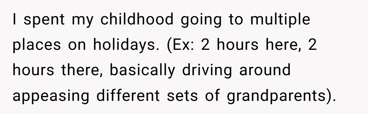 I spent my childhood going to multiple places on holidays. (Ex: 2 hours here, 2 hours there, basically driving around appeasing different sets of grandparents).