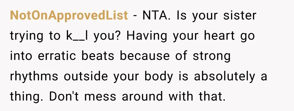 NotOnApprovedList − NTA. Is your sister trying to k__l you? Having your heart go into erratic beats because of strong rhythms outside your body is absolutely a thing. Don't mess...