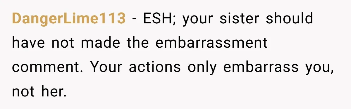 DangerLime113 − ESH; your sister should have not made the embarrassment comment. Your actions only embarrass you, not her.