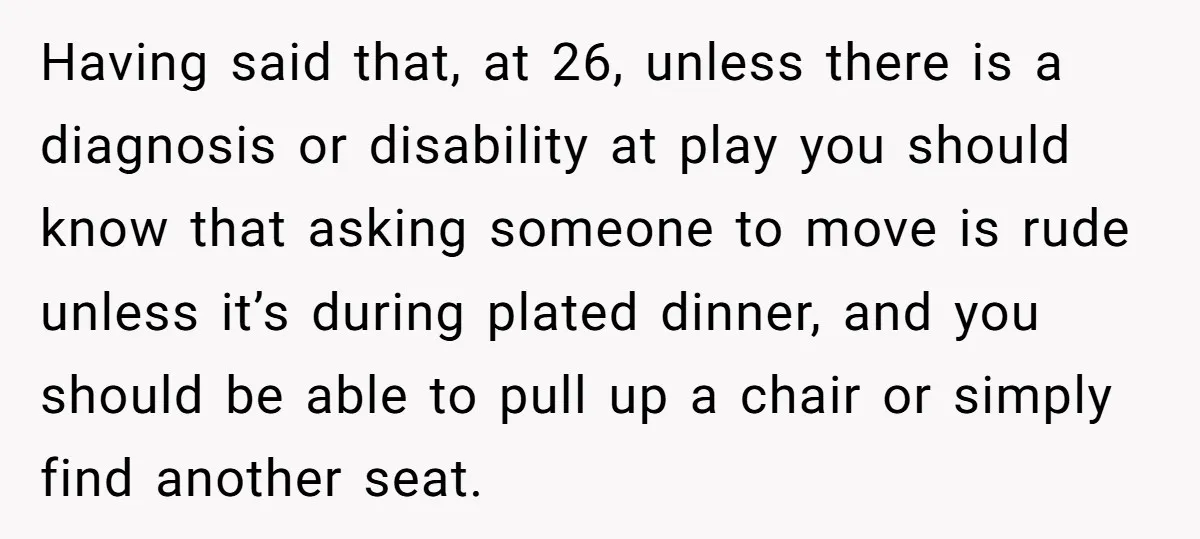 Having said that, at 26, unless there is a diagnosis or disability at play you should know that asking someone to move is rude unless it’s during plated dinner, and...
