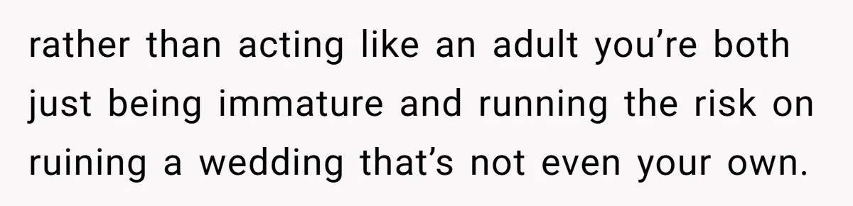 rather than acting like an adult you’re both just being immature and running the risk on ruining a wedding that’s not even your own.