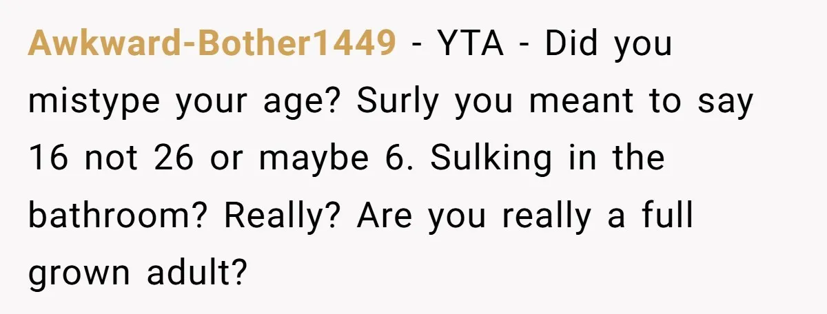 Awkward-Bother1449 − YTA - Did you mistype your age? Surly you meant to say 16 not 26 or maybe 6. Sulking in the bathroom? Really? Are you really a full...
