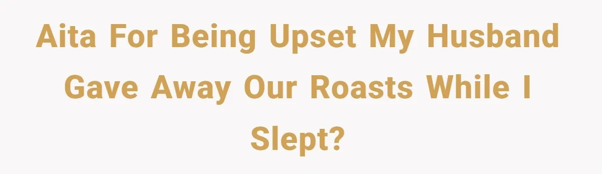 AITA for being upset my husband gave away our roasts while I slept?