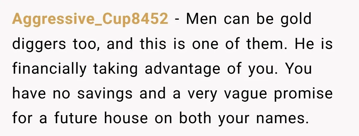 Aggressive_Cup8452 − Men can be gold diggers too, and this is one of them. He is financially taking advantage of you. You have no savings and a very vague promise...
