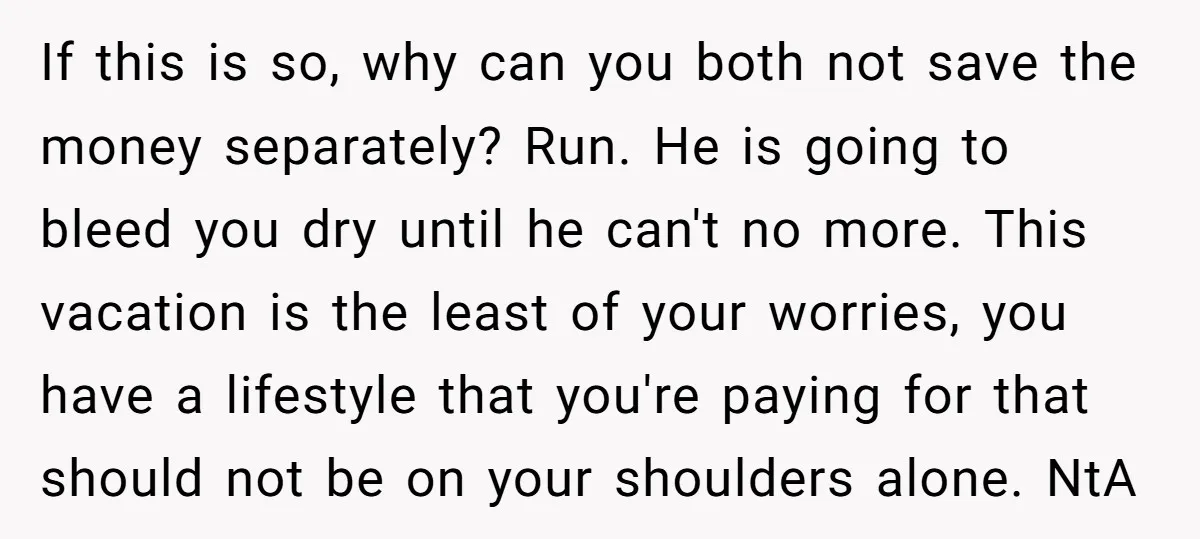 If this is so, why can you both not save the money separately? Run. He is going to bleed you dry until he can't no more. This vacation is the...