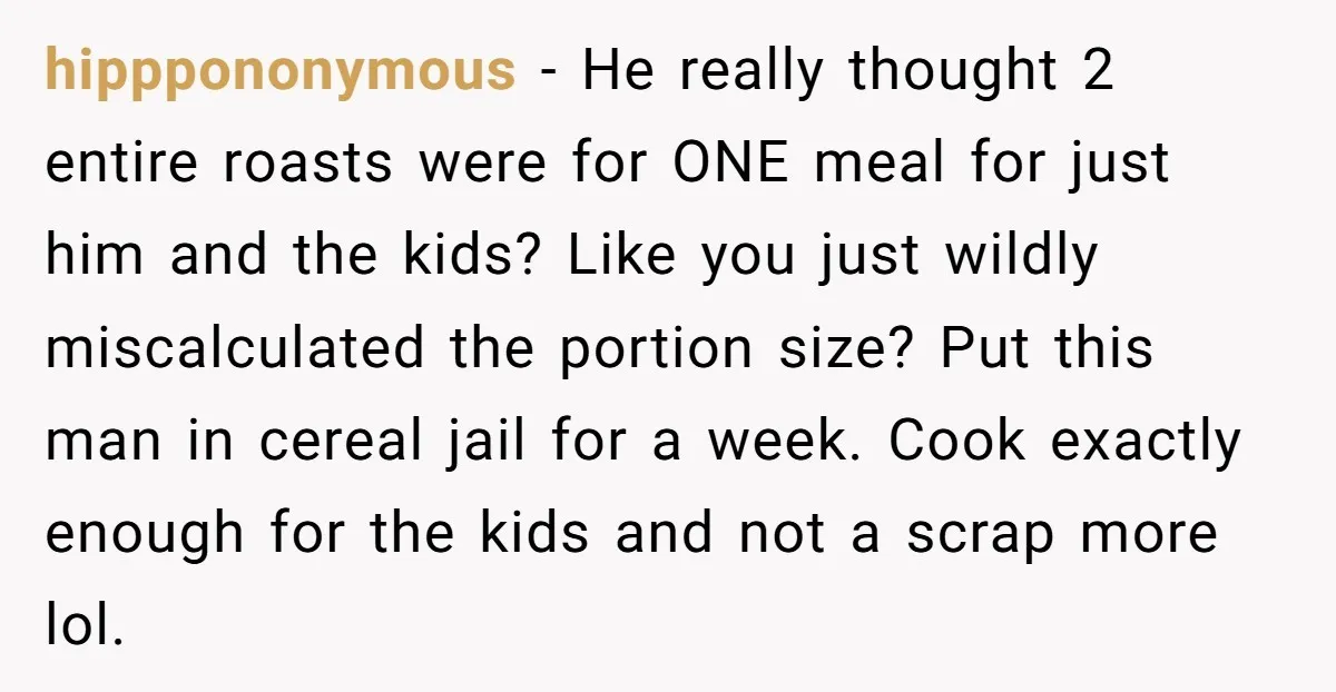 hipppononymous − He really thought 2 entire roasts were for ONE meal for just him and the kids? Like you just wildly miscalculated the portion size? Put this man in...
