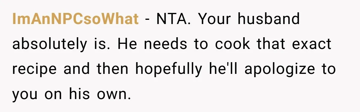 ImAnNPCsoWhat − NTA. Your husband absolutely is. He needs to cook that exact recipe and then hopefully he'll apologize to you on his own.