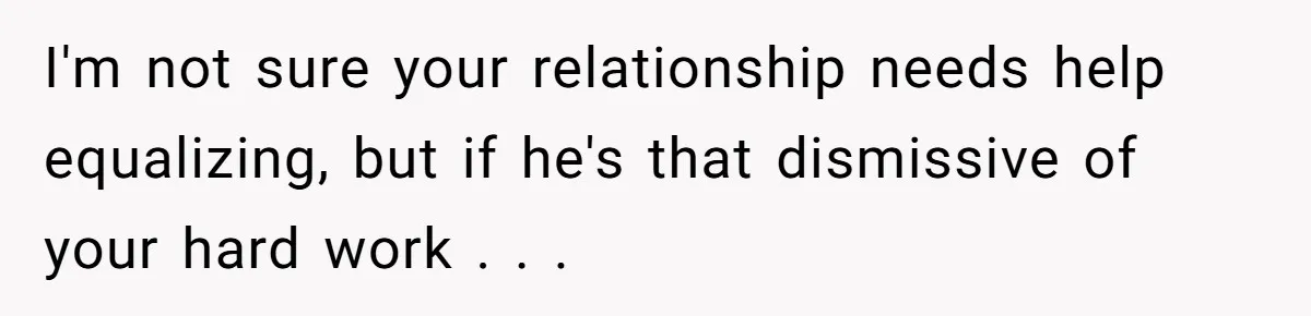 I'm not sure your relationship needs help equalizing, but if he's that dismissive of your hard work . . .