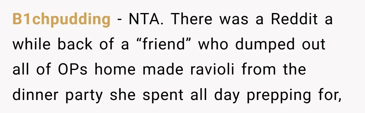 B1chpudding − NTA. There was a Reddit a while back of a “friend” who dumped out all of OPs home made ravioli from the dinner party she spent all day...