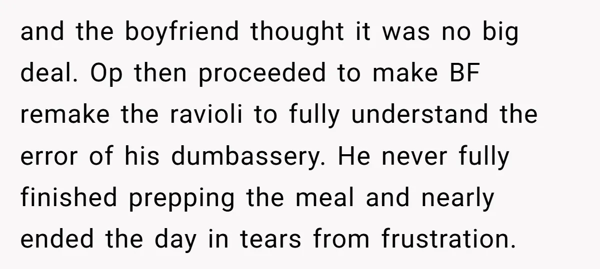 and the boyfriend thought it was no big deal. Op then proceeded to make BF remake the ravioli to fully understand the error of his dumbassery. He never fully finished...
