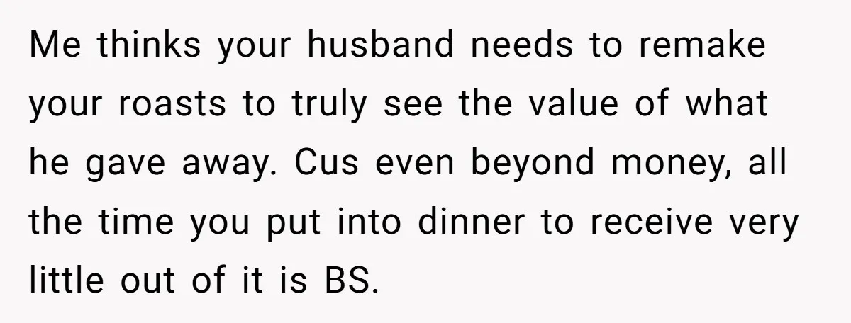 Me thinks your husband needs to remake your roasts to truly see the value of what he gave away. Cus even beyond money, all the time you put into dinner...