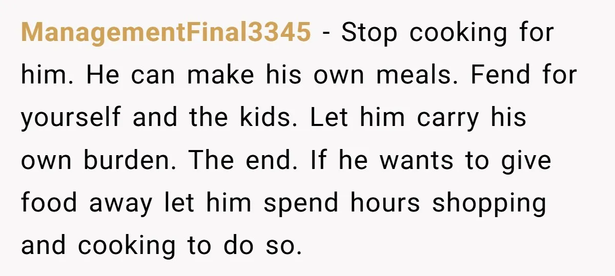 ManagementFinal3345 − Stop cooking for him. He can make his own meals. Fend for yourself and the kids. Let him carry his own burden. The end. If he wants to...