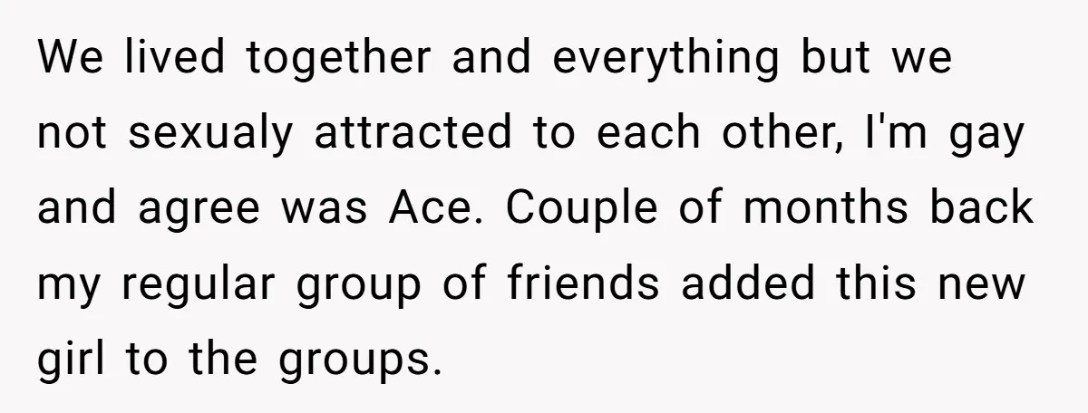 We lived together and everything but we not sexualy attracted to each other, I'm gay and agree was Ace. Couple of months back my regular group of friends added this...
