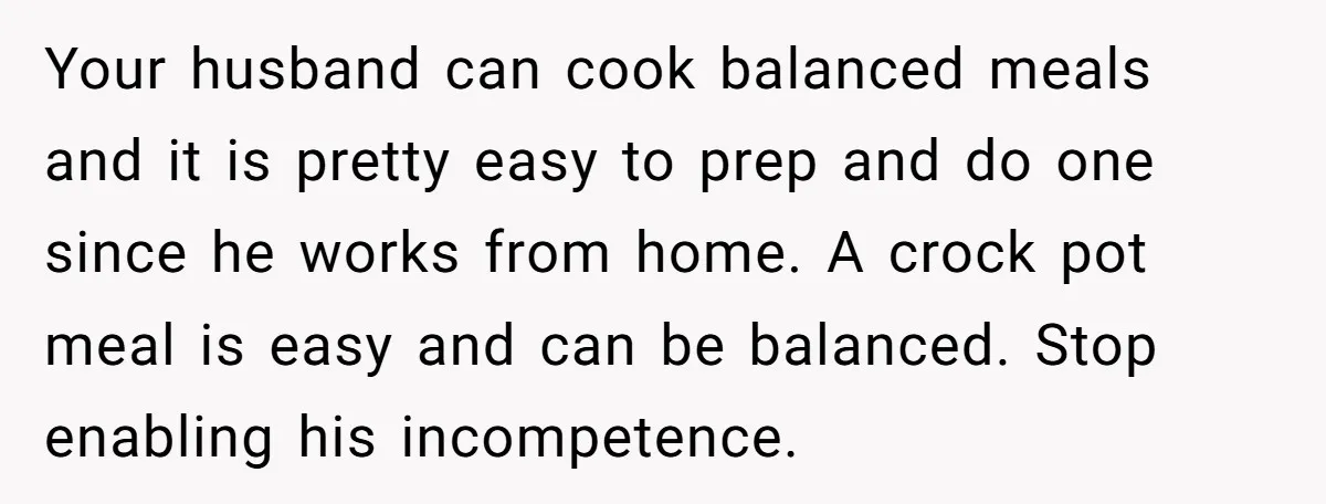 Your husband can cook balanced meals and it is pretty easy to prep and do one since he works from home. A crock pot meal is easy and can be...