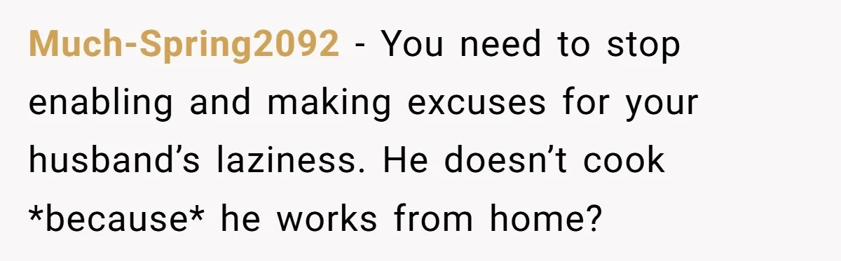 Much-Spring2092 − You need to stop enabling and making excuses for your husband’s laziness. He doesn’t cook *because* he works from home?