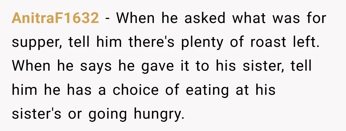 AnitraF1632 − When he asked what was for supper, tell him there's plenty of roast left. When he says he gave it to his sister, tell him he has a...