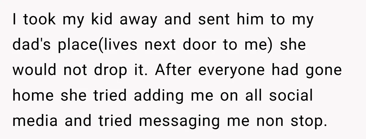 I took my kid away and sent him to my dad's place(lives next door to me) she would not drop it. After everyone had gone home she tried adding me...