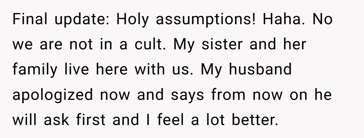 Final update: Holy assumptions! Haha. No we are not in a cult. My sister and her family live here with us. My husband apologized now and says from now on...