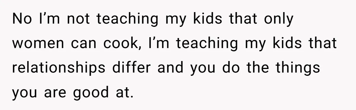 No I’m not teaching my kids that only women can cook, I’m teaching my kids that relationships differ and you do the things you are good at.