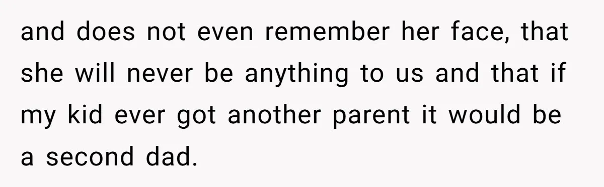 and does not even remember her face, that she will never be anything to us and that if my kid ever got another parent it would be a second dad.