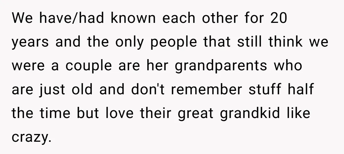 We have/had known each other for 20 years and the only people that still think we were a couple are her grandparents who are just old and don't remember stuff...