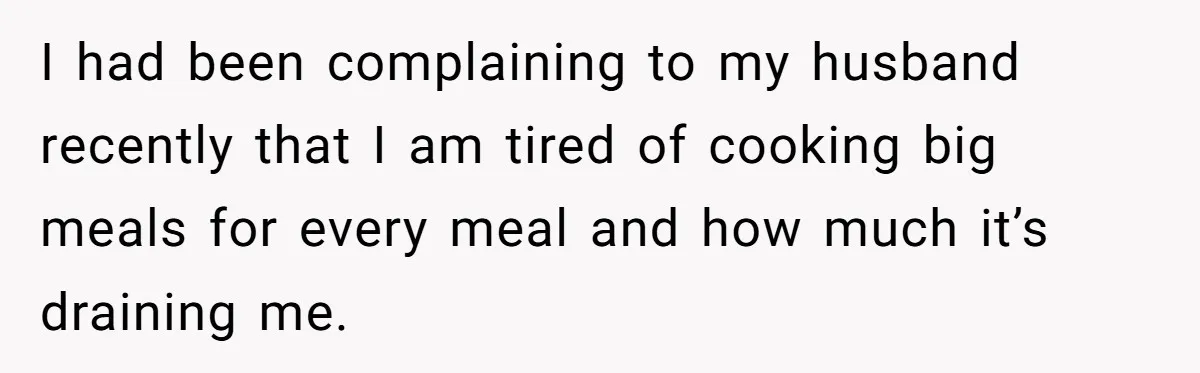 I had been complaining to my husband recently that I am tired of cooking big meals for every meal and how much it’s draining me.