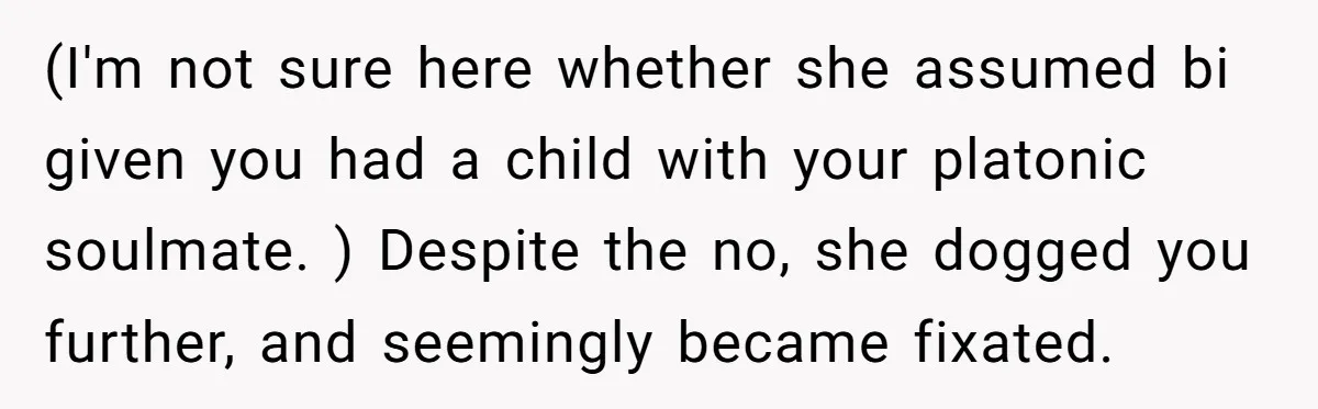 (I'm not sure here whether she assumed bi given you had a child with your platonic soulmate. ) Despite the no, she dogged you further, and seemingly became fixated.