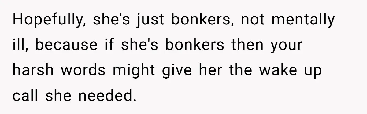 Hopefully, she's just bonkers, not mentally ill, because if she's bonkers then your harsh words might give her the wake up call she needed.