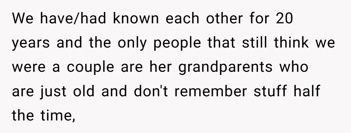 We have/had known each other for 20 years and the only people that still think we were a couple are her grandparents who are just old and don't remember stuff...