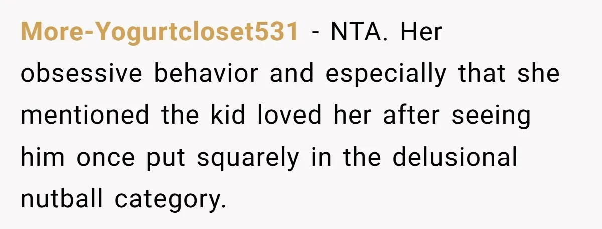 More-Yogurtcloset531 − NTA. Her obsessive behavior and especially that she mentioned the kid loved her after seeing him once put squarely in the delusional nutball category.