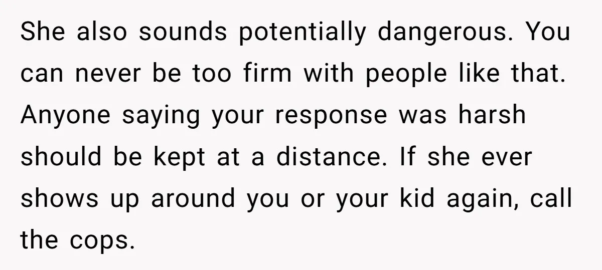 She also sounds potentially dangerous. You can never be too firm with people like that. Anyone saying your response was harsh should be kept at a distance. If she ever...