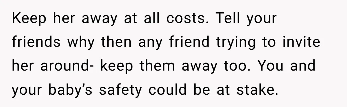 Keep her away at all costs. Tell your friends why then any friend trying to invite her around- keep them away too. You and your baby’s safety could be at...