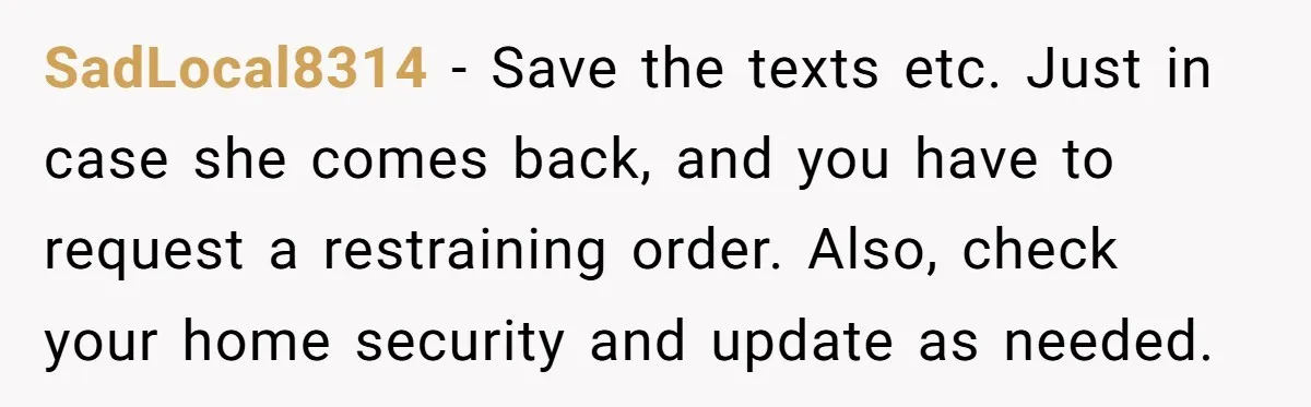 SadLocal8314 − Save the texts etc. Just in case she comes back, and you have to request a restraining order. Also, check your home security and update as needed.
