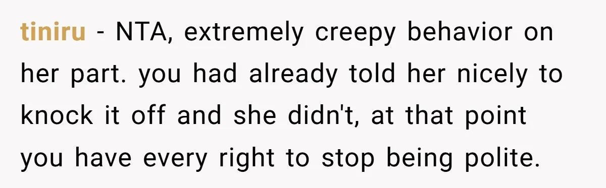 tiniru − NTA, extremely creepy behavior on her part. you had already told her nicely to knock it off and she didn't, at that point you have every right to...
