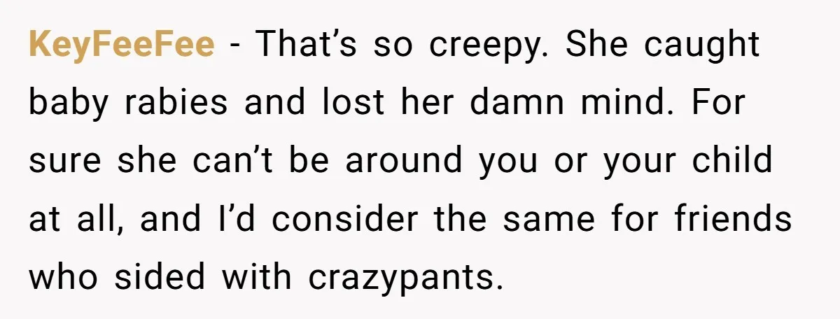 KeyFeeFee − That’s so creepy. She caught baby rabies and lost her damn mind. For sure she can’t be around you or your child at all, and I’d consider the...
