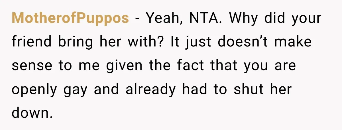 MotherofPuppos − Yeah, NTA. Why did your friend bring her with? It just doesn’t make sense to me given the fact that you are openly gay and already had to...