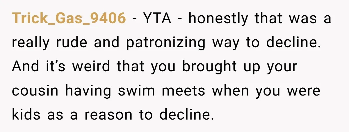 Trick_Gas_9406 − YTA - honestly that was a really rude and patronizing way to decline. And it’s weird that you brought up your cousin having swim meets when you were...