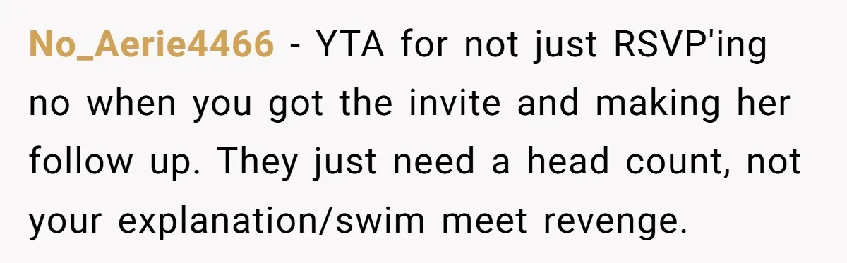 No_Aerie4466 − YTA for not just RSVP'ing no when you got the invite and making her follow up. They just need a head count, not your explanation/swim meet revenge.
