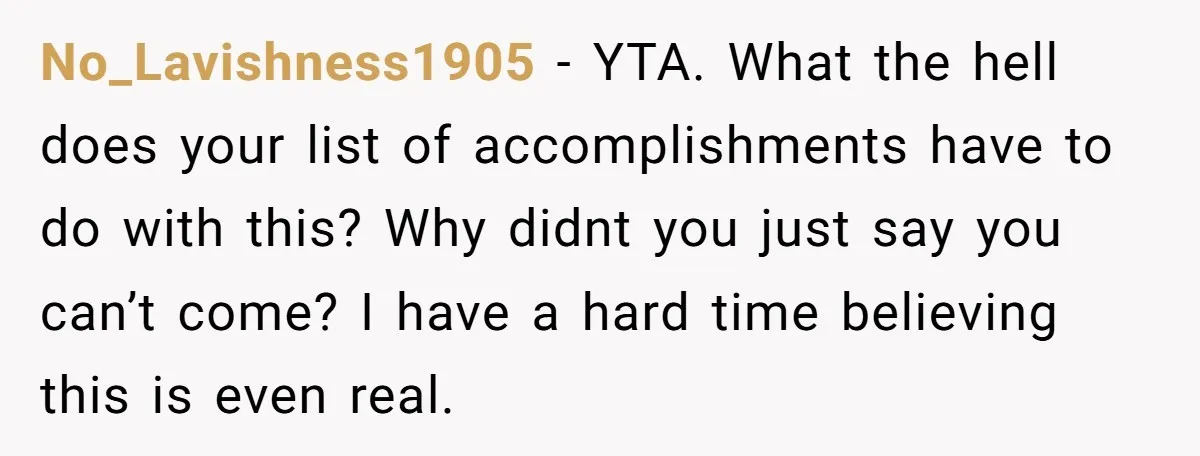 No_Lavishness1905 − YTA. What the hell does your list of accomplishments have to do with this? Why didnt you just say you can’t come? I have a hard time believing...