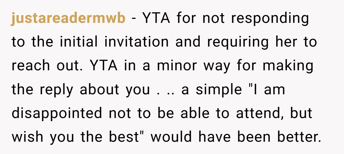 justareadermwb − YTA for not responding to the initial invitation and requiring her to reach out. YTA in a minor way for making the reply about you . .. a...
