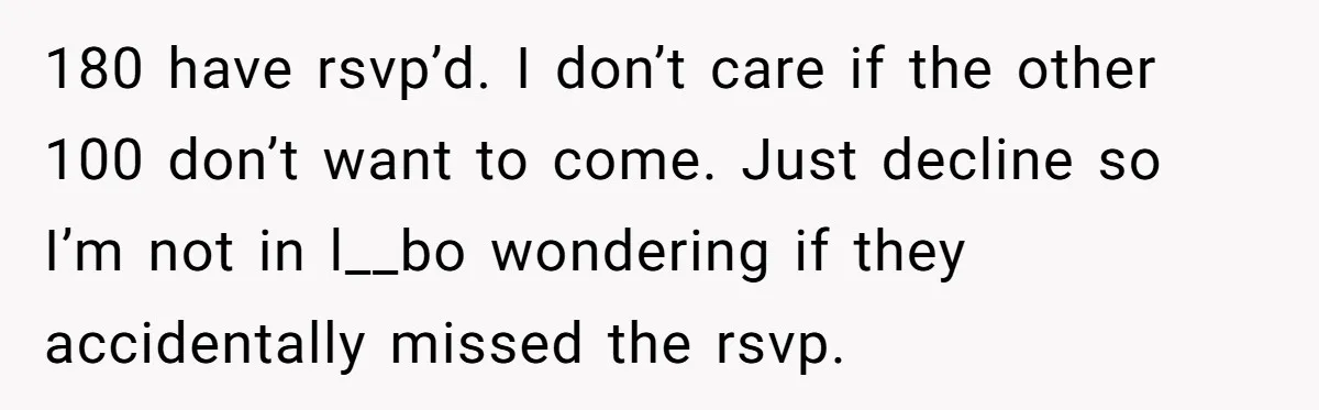 180 have rsvp’d. I don’t care if the other 100 don’t want to come. Just decline so I’m not in l__bo wondering if they accidentally missed the rsvp.