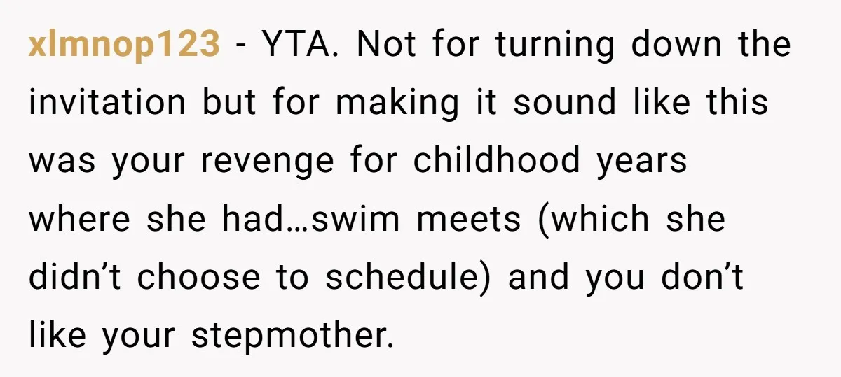 xlmnop123 − YTA. Not for turning down the invitation but for making it sound like this was your revenge for childhood years where she had…swim meets (which she didn’t choose...