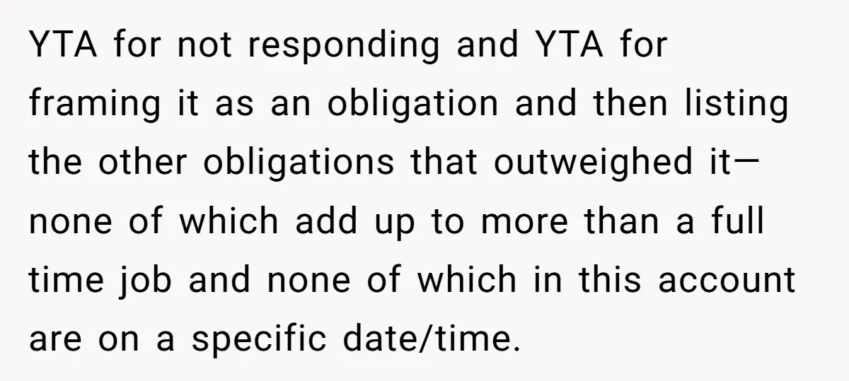 YTA for not responding and YTA for framing it as an obligation and then listing the other obligations that outweighed it—none of which add up to more than a full...
