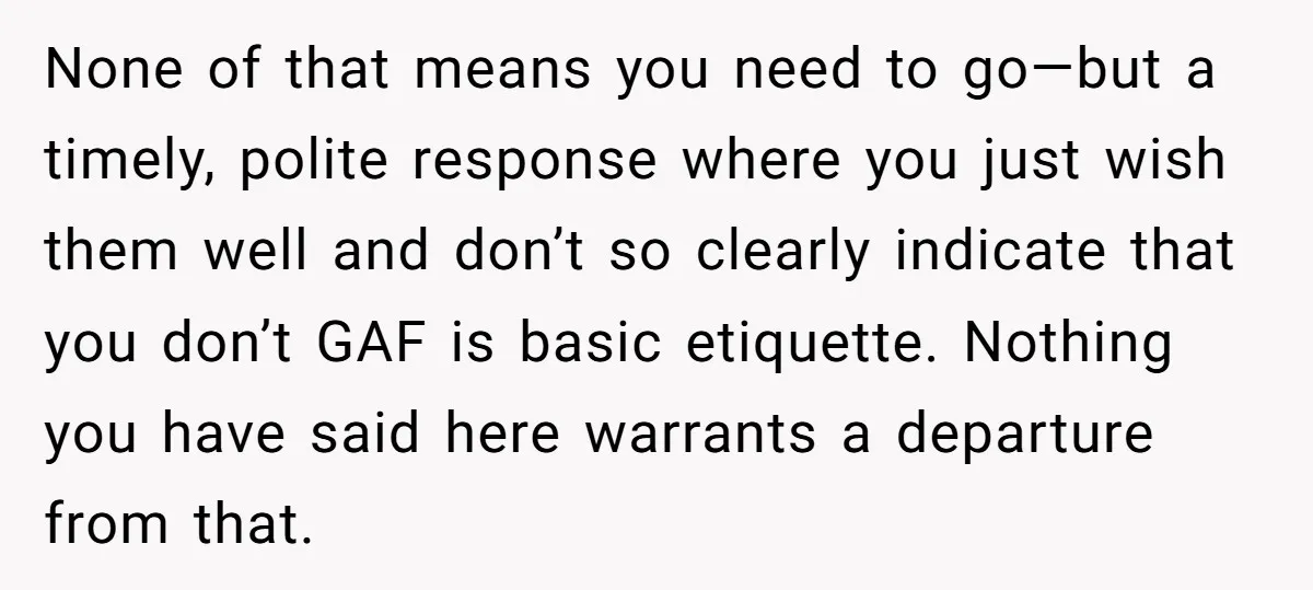 None of that means you need to go—but a timely, polite response where you just wish them well and don’t so clearly indicate that you don’t GAF is basic etiquette....