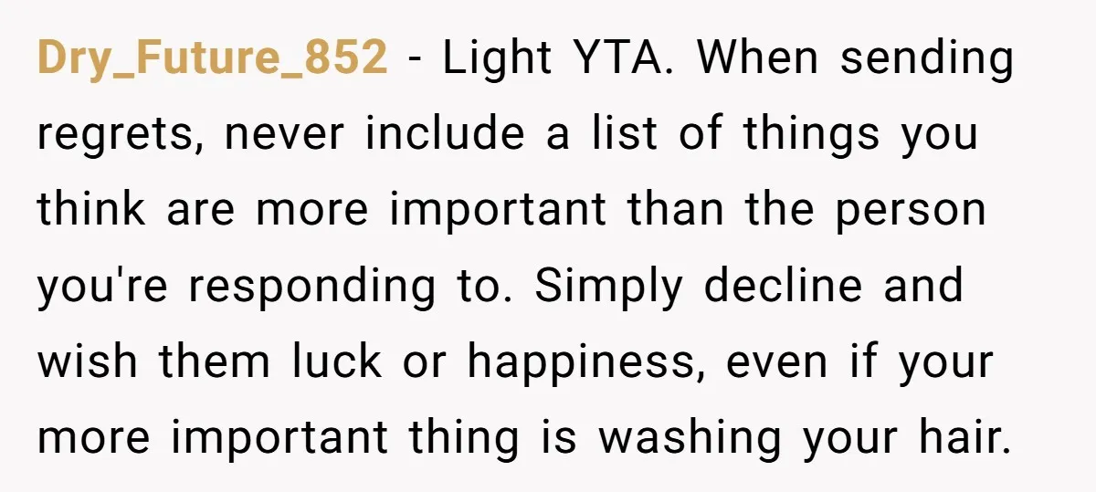 Dry_Future_852 − Light YTA. When sending regrets, never include a list of things you think are more important than the person you're responding to. Simply decline and wish them luck...