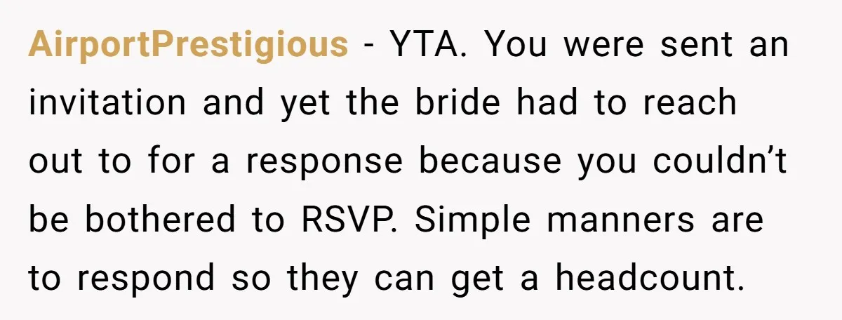 AirportPrestigious − YTA. You were sent an invitation and yet the bride had to reach out to for a response because you couldn’t be bothered to RSVP. Simple manners are...