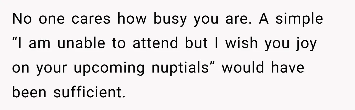 No one cares how busy you are. A simple “I am unable to attend but I wish you joy on your upcoming nuptials” would have been sufficient.